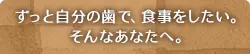 ずっと自分の歯で、食事をしたい。そんなあなたへ。