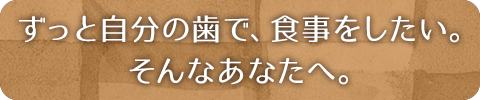 ずっと自分の歯で、食事をしたい。そんなあなたへ。